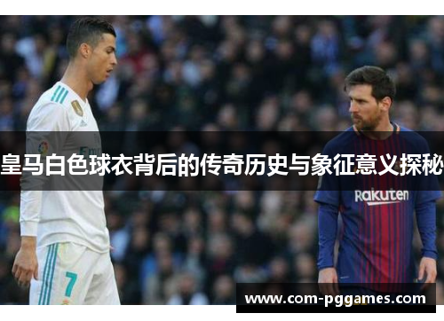 皇马白色球衣背后的传奇历史与象征意义探秘 皇马白色球衣背后的传奇历史与象征意义探秘