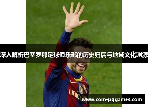深入解析巴塞罗那足球俱乐部的历史归属与地域文化渊源 深入解析巴塞罗那足球俱乐部的历史归属与地域文化渊源