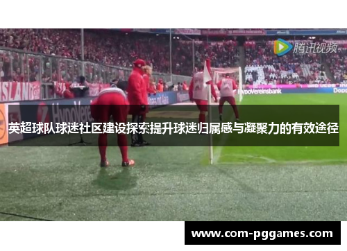 英超球队球迷社区建设探索提升球迷归属感与凝聚力的有效途径 英超球队球迷社区建设探索提升球迷归属感与凝聚力的有效途径