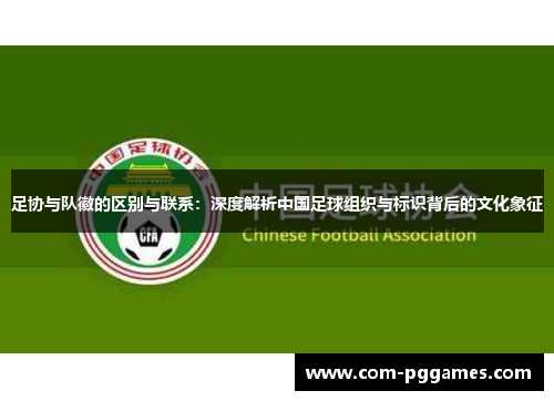足协与队徽的区别与联系：深度解析中国足球组织与标识背后的文化象征