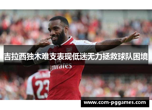 吉拉西独木难支表现低迷无力拯救球队困境