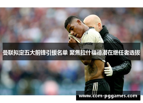 曼联拟定五大前锋引援名单 聚焦拉什福德潜在继任者选拔 曼联拟定五大前锋引援名单 聚焦拉什福德潜在继任者选拔