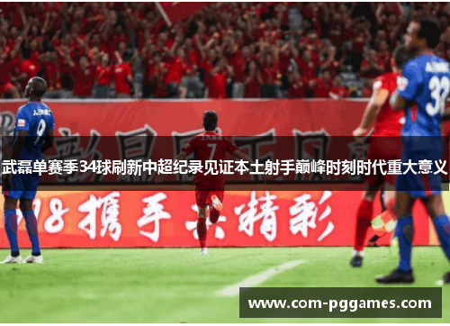 武磊单赛季34球刷新中超纪录见证本土射手巅峰时刻时代重大意义