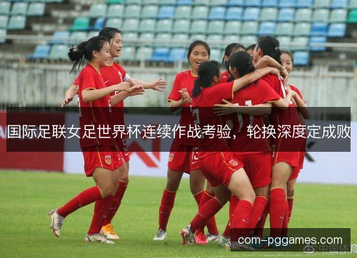 国际足联女足世界杯连续作战考验,轮换深度定成败 国际足联女足世界杯连续作战考验,轮换深度定成败